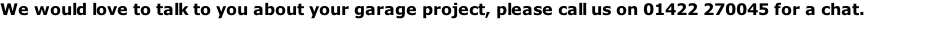 We would love to talk to you about your garage project, please call us on 01422 270045 for a chat.